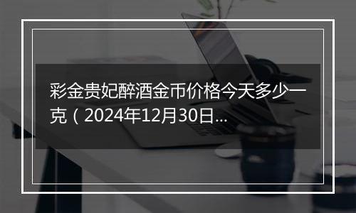 彩金贵妃醉酒金币价格今天多少一克（2024年12月30日）
