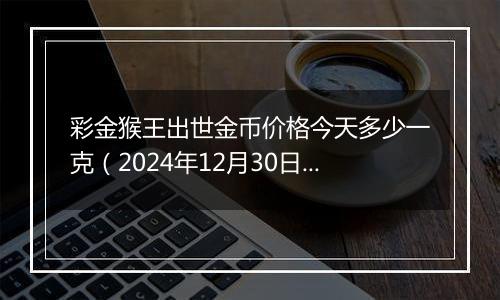 彩金猴王出世金币价格今天多少一克(2024年12月30日)