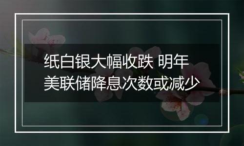 纸白银大幅收跌 明年美联储降息次数或减少