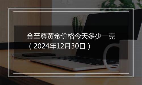 金至尊黄金价格今天多少一克(2024年12月30日)
