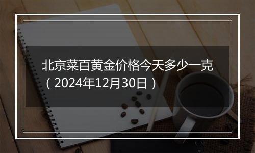 北京菜百黄金价格今天多少一克(2024年12月30日)