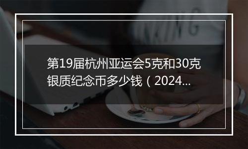 第19届杭州亚运会5克和30克银质纪念币多少钱(2024年12月30日)