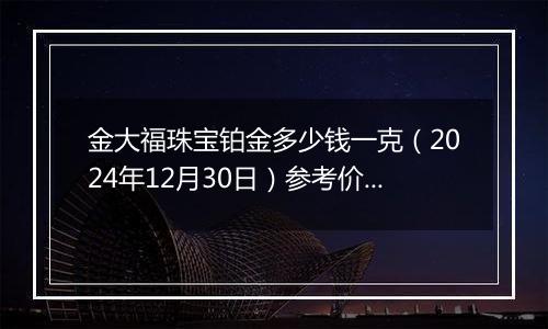 金大福珠宝铂金多少钱一克(2024年12月30日)参考价格