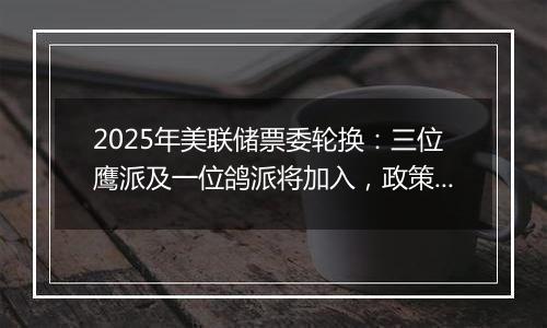 2025年美联储票委轮换:三位鹰派及一位鸽派将加入,政策走向或生变