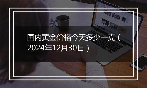 国内黄金价格今天多少一克(2024年12月30日)