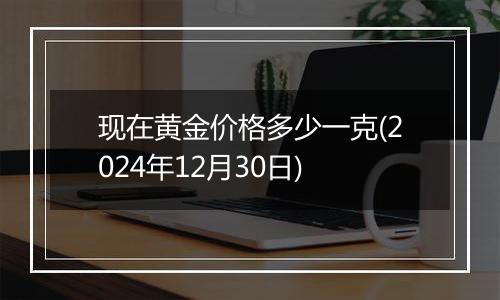 现在黄金价格多少一克(2024年12月30日)