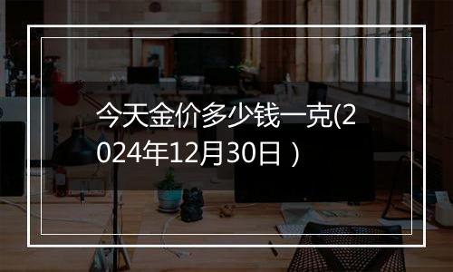今天金价多少钱一克(2024年12月30日)