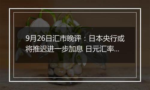 9月26日汇市晚评:日本央行或将推迟进一步加息 日元汇率创9月初新低
