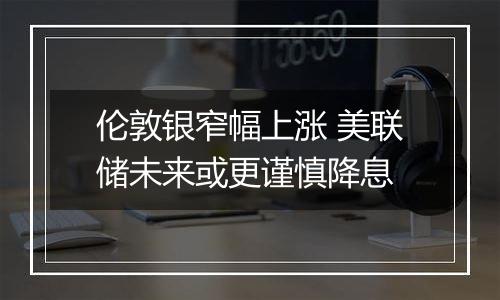 伦敦银窄幅上涨 美联储未来或更谨慎降息