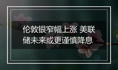 伦敦银窄幅上涨 美联储未来或更谨慎降息