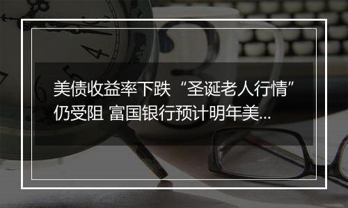 美债收益率下跌“圣诞老人行情”仍受阻 富国银行预计明年美联储只降息一次!