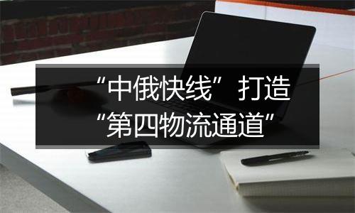 “中俄快线”打造“第四物流通道”