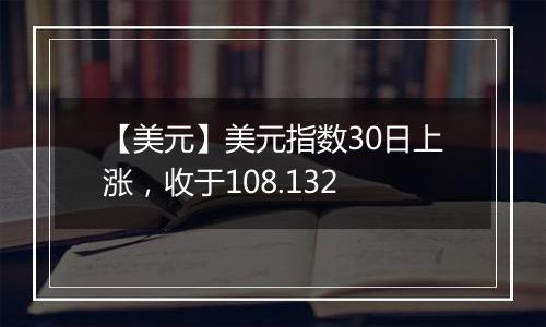 【美元】美元指数30日上涨,收于108.132