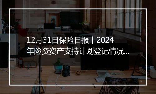 12月31日保险日报丨2024年险资资产支持计划登记情况出炉!前11个月投连险市场回暖,年内有30家险企股权变动