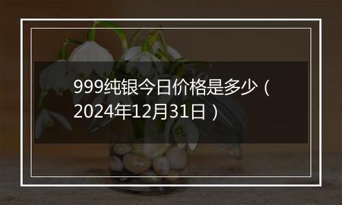 999纯银今日价格是多少(2024年12月31日)