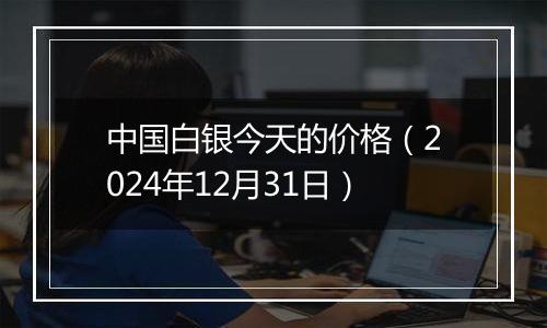 中国白银今天的价格(2024年12月31日)