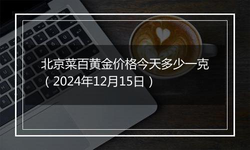 北京菜百黄金价格今天多少一克(2024年12月15日)