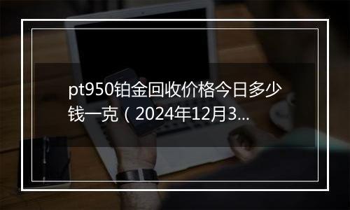 pt950铂金回收价格今日多少钱一克(2024年12月31日)