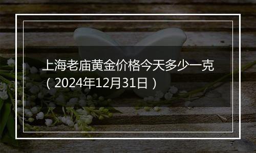 上海老庙黄金价格今天多少一克(2024年12月31日)