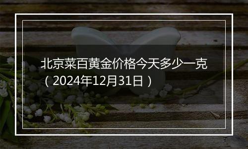 北京菜百黄金价格今天多少一克(2024年12月31日)