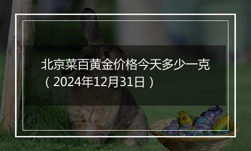 北京菜百黄金价格今天多少一克(2024年12月31日)