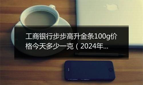 工商银行步步高升金条100g价格今天多少一克(2024年12月31日)