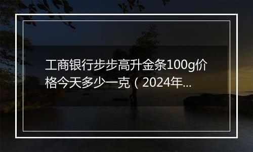 工商银行步步高升金条100g价格今天多少一克(2024年12月31日)