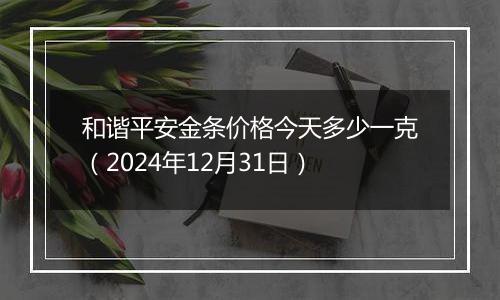 和谐平安金条价格今天多少一克(2024年12月31日)