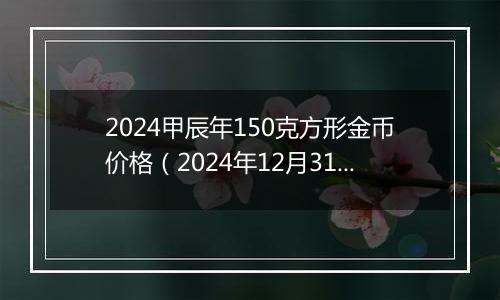 2024甲辰年150克方形金币价格(2024年12月31日)