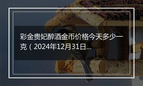 彩金贵妃醉酒金币价格今天多少一克(2024年12月31日)