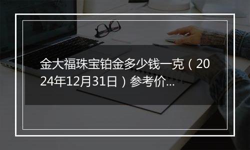 金大福珠宝铂金多少钱一克(2024年12月31日)参考价格