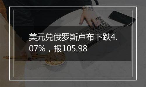 美元兑俄罗斯卢布下跌4.07%,报105.98