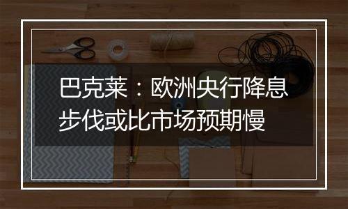 巴克莱:欧洲央行降息步伐或比市场预期慢