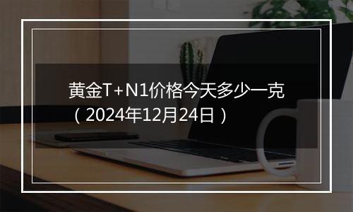 黄金T+N1价格今天多少一克(2024年12月24日)