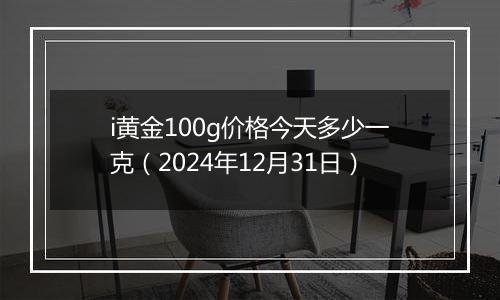 i黄金100g价格今天多少一克(2024年12月31日)