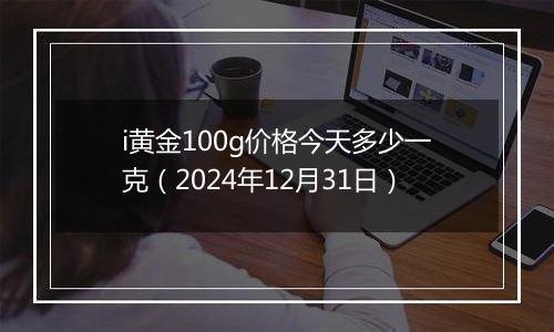 i黄金100g价格今天多少一克(2024年12月31日)