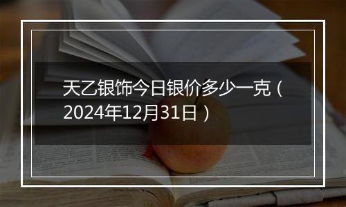 天乙银饰今日银价多少一克(2024年12月31日)