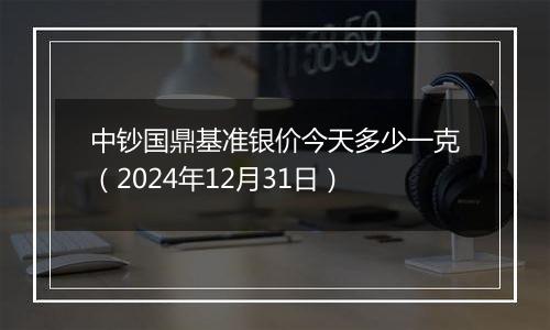 中钞国鼎基准银价今天多少一克(2024年12月31日)