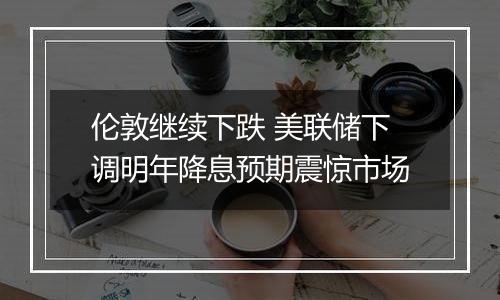伦敦继续下跌 美联储下调明年降息预期震惊市场
