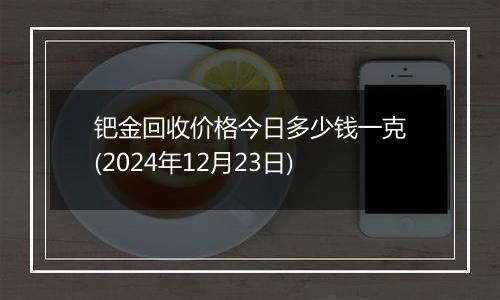 钯金回收价格今日多少钱一克(2024年12月23日)