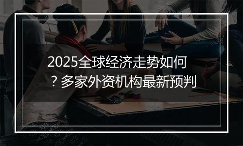2025全球经济走势如何?多家外资机构最新预判
