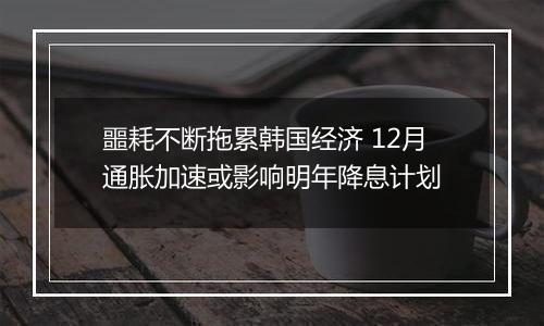 噩耗不断拖累韩国经济 12月通胀加速或影响明年降息计划