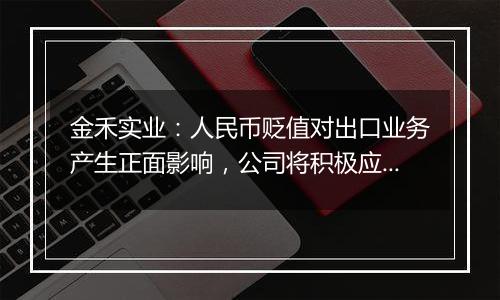 金禾实业:人民币贬值对出口业务产生正面影响,公司将积极应对汇率波动风险