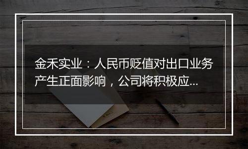 金禾实业:人民币贬值对出口业务产生正面影响,公司将积极应对汇率波动风险