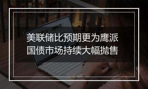 美联储比预期更为鹰派 国债市场持续大幅抛售