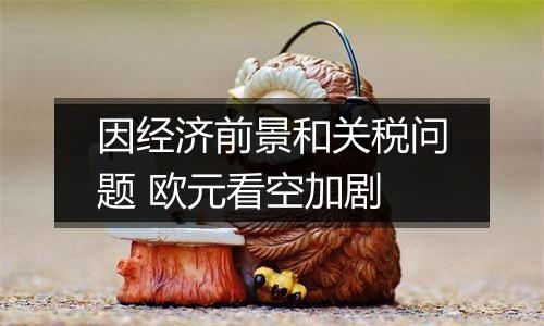 因经济前景和关税问题 欧元看空加剧