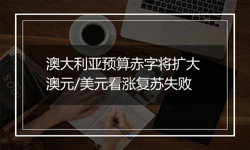 澳大利亚预算赤字将扩大 澳元/美元看涨复苏失败
