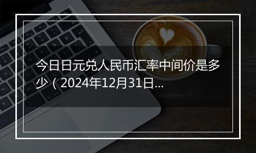 今日日元兑人民币汇率中间价是多少(2024年12月31日)