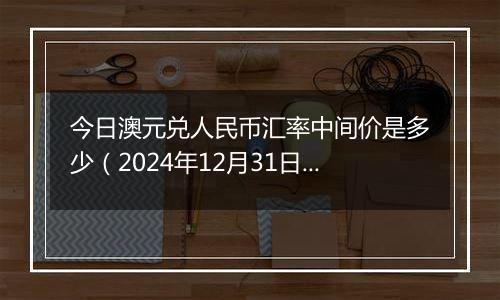 今日澳元兑人民币汇率中间价是多少(2024年12月31日)