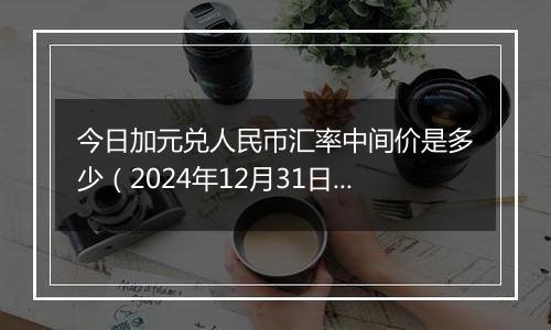 今日加元兑人民币汇率中间价是多少(2024年12月31日)